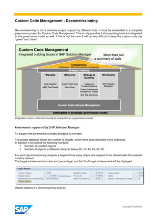 Custom Code Management - Decommissioning
Copyright/Trademark
Decommissioning is not a one-time project support by different tools; it must be embedded in a complete
governance project for Custom Code Management. This is only possible if all supporting tools are integrated
in this governance model as well. If this is not the case it will be very difficult to keep the custom code city
“green” and “clean”.
Integrated custom code tools should be embedded in a governance model
Governance supported by SAP Solution Manager
To support the governance a project statistics is provided.
The project statistics shows the number of objects, which have been analyzed in the beginning.
In addition it will collect the following numbers:
• Number of rejected objects
• Number of objects in different Lifecycle Status 60, 70, 80, 85, 90, 99
For each decommissioning analysis a target of how many object are targeted to be deleted with this analysis
must be defined.
The target achievement (number and percentage) and the % of target achievement will be displayed.
Objects statistics of a decommissioning analysis
 