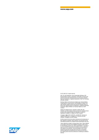 © 2014 SAP SE. All rights reserved.
SAP, R/3, SAP NetWeaver, Duet, PartnerEdge, ByDesign, SAP
BusinessObjects Explorer, StreamWork, SAP HANA, and other SAP
products and services mentioned herein as well as their respective
logos are trademarks or registered trademarks of SAP SE in Germany
and other countries.
Business Objects and the Business Objects logo, BusinessObjects,
Crystal Reports, Crystal Decisions, Web Intelligence, Xcelsius, and
other Business Objects products and services mentioned herein as
well as their respective logos are trademarks or registered trademarks
of Business Objects Software Ltd. Business Objects is an SAP
company.
Sybase and Adaptive Server, iAnywhere, Sybase 365, SQL
Anywhere, and other Sybase products and services mentioned herein
as well as their respective logos are trademarks or registered
trademarks of Sybase Inc. Sybase is an SAP company.
Crossgate, m@gic EDDY, B2B 360°, and B2B 360° Services are
registered trademarks of Crossgate AG in Germany and other
countries. Crossgate is an SAP company.
All other product and service names mentioned are the trademarks of
their respective companies. Data contained in this document serves
informational purposes only. National product specifications may vary.
These materials are subject to change without notice. These materials
are provided by SAP SE and its affiliated companies ("SAP Group")
for informational purposes only, without representation or warranty of
any kind, and SAP Group shall not be liable for errors or omissions
with respect to the materials. The only warranties for SAP Group
products and services are those that are set forth in the express
warranty statements accompanying such products and services, if
any. Nothing herein should be construed as constituting an additional
warranty.
www.sap.com
 