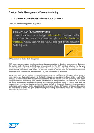 Custom Code Management - Decommissioning
Copyright/Trademark
1. CUSTOM CODE MANAGEMENT AT A GLANCE
Custom Code Management Approach
SAP’s approach for Custom Code Management
SAP supports you achieving your Custom Code Management AIMs by Avoiding, Improving and Minimizing
the custom code elements and individual enhancements in the SAP standard solutions run by your
company. Following the lean principles this AIM will be accomplished by the phases of transparency &
measurement, optimization and control. It provides numerous tailored tools and Best Practices for an
effective holistic Custom Code Management (CCM) from requirement to retirement.
Using these tools you can analyze your specific custom code and modifications with regard to their usage in
your systems and thus get an overview of the totality of customer developments. Based on the results of the
analysis, an identification of the customer developments that are actually used and controlling them better
using the functions provided by SAP Solution Manager can be easily achieved. The objective is to improve
the quality and technical implementation while reducing the quantity and impact of custom code. Also the
important part to avoid modification and moving closer to SAP is described. This supports you achieving
sustainable cost reductions for the operation and maintenance of your SAP system landscape. Leveraging
the innovations to control the gaps and minimizing the existing modifications ensure the value of IT and
increase in business value.
 