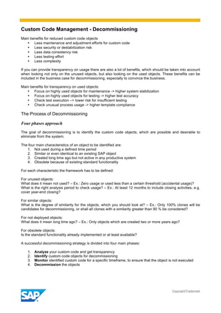Custom Code Management - Decommissioning
Copyright/Trademark
Main benefits for reduced custom code objects
• Less maintenance and adjustment efforts for custom code
• Less security or destabilization risk
• Less data consistency risk
• Less testing effort
• Less complexity
If you can provide transparency on usage there are also a lot of benefits, which should be taken into account
when looking not only on the unused objects, but also looking on the used objects. These benefits can be
included in the business case for decommissioning, especially to convince the business.
Main benefits for transparency on used objects:
• Focus on highly used objects for maintenance -> higher system stabilization
• Focus on highly used objects for testing -> higher test accuracy
• Check test execution –> lower risk for insufficient testing
• Check unusual process usage -> higher template compliance
The Process of Decommissioning
Four phases approach
The goal of decommissioning is to identify the custom code objects, which are possible and desirable to
eliminate from the system.
The four main characteristics of an object to be identified are:
1. Not used during a defined time period
2. Similar or even identical to an existing SAP object
3. Created long time ago but not active in any productive system
4. Obsolete because of existing standard functionality
For each characteristic the framework has to be defined:
For unused objects:
What does it mean not used? – Ex.: Zero usage or used less than a certain threshold (accidental usage)?
What is the right analysis period to check usage? – Ex.: At least 12 months to include closing activities, e.g.
cover year-end closing?
For similar objects:
What is the degree of similarity for the objects, which you should look at? – Ex.: Only 100% clones will be
candidates for decommissioning, or shall all clones with a similarity greater than 90 % be considered?
For not deployed objects:
What does it mean long time ago? – Ex.: Only objects which are created two or more years ago?
For obsolete objects:
Is the standard functionality already implemented or at least available?
A successful decommissioning strategy is divided into four main phases:
1. Analyze your custom code and get transparency
2. Identify custom code objects for decommissioning
3. Monitor identified custom code for a specific timeframe, to ensure that the object is not executed
4. Decommission the objects
 