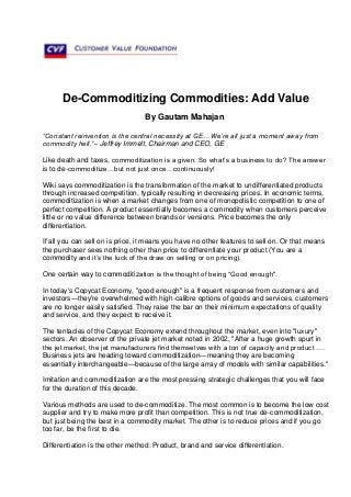 De-Commoditizing Commodities: Add Value
By Gautam Mahajan
“Constant reinvention is the central necessity at GE…We’re all just a moment away from
commodity hell.”– Jeffrey Immelt, Chairman and CEO, GE
Like death and taxes, commoditization is a given. So what’s a business to do? The answer
is to de-commoditize…but not just once…continuously!
Wiki says commoditization is the transformation of the market to undifferentiated products
through increased competition, typically resulting in decreasing prices. In economic terms,
commoditization is when a market changes from one of monopolistic competition to one of
perfect competition. A product essentially becomes a commodity when customers perceive
little or no value difference between brands or versions. Price becomes the only
differentiation.
If all you can sell on is price, it means you have no other features to sell on. Or that means
the purchaser sees nothing other than price to differentiate your product (You are a
commodity and it’s the luck of the draw on selling or on pricing).
One certain way to commoditization is the thought of being “Good enough".
In today's Copycat Economy, "good enough" is a frequent response from customers and
investors—they're overwhelmed with high-calibre options of goods and services, customers
are no longer easily satisfied. They raise the bar on their minimum expectations of quality
and service, and they expect to receive it.
The tentacles of the Copycat Economy extend throughout the market, even into "luxury"
sectors. An observer of the private jet market noted in 2002, "After a huge growth spurt in
the jet market, the jet manufacturers find themselves with a ton of capacity and product ….
Business jets are heading toward commoditization—meaning they are becoming
essentially interchangeable—because of the large array of models with similar capabilities."
Imitation and commoditization are the most pressing strategic challenges that you will face
for the duration of this decade.
Various methods are used to de-commoditize. The most common is to become the low cost
supplier and try to make more profit than competition. This is not true de-commoditization,
but just being the best in a commodity market. The other is to reduce prices and if you go
too far, be the first to die.
Differentiation is the other method: Product, brand and service differentiation.
 
