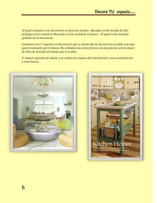 Decora TU espacio….



Al igual contamos con descuentos en diversas tiendas ubicadas en las tiendas de alto
prestigio en la ciudad de Mexicali y en la ciudad de Calexico. Al igual como traslado
gratuito de la mercancía.

Contamos con 5 expertos en decoración que te darán tips de decoración en dado caso que
gustes realizarlo por ti mismo. No cobramos las citas previas a la decoración solo la mano
de obra de acuerdo al trabajo que se realice.

Te damos opciones de diseño y se realiza la compra del material solo con tu autorización
y visto bueno.




6
 