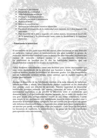  Fomenta la paz interna
    Desarrolla la creatividad
    Afila habilidades analíticas
    Promueve la actitud positiva
    Cultiva la paciencia y persistencia
    Reduce el stress
    Mejora la coordinación
    Balancea las habilidades motrices bilaterales
    Favorecen el desarrollo de la motricidad para menores de 6 años jugando con
     una mano.
    Para mayores de 6 años y jugando con ambas manos, favorecen el desarrollo
     de la motricidad y la coordinación tanto como la flexibilidad y la tonicidad
     muscular.

- Potenciando la motricidad.


El movimiento de una parte específica del cuerpo, como las manos, en una dirección
en particular, requiere poner en funcionamiento una gran variedad de grupos de
músculos. Movimientos complejos como la danza o las artes marciales, requieren que
cientos de músculos trabajen juntos y en coordinación simultánea.
La posibilidad de hacerlos nos la dan las habilidades motrices, que van
desarrollándose solamente con el uso y la repetición.

Todos tendemos naturalmente a tener más facilidad para ciertos movimientos que
para otros, dependiendo de la actividad que hacemos a diario. Las habilidades
motrices también pueden desarrollarse en diferentes grados. Las más desarrolladas
son las habilidades motrices reflejas, como caminar, que ni siquiera requiere de
pensar para realizarla.

Aunque el desarrollo de las habilidades motrices es la meta deseada de bailarines,
artistas marciales y atletas, tales habilidades pueden convertirse en los obstáculos
más grandes pues son difíciles de aprender. Nuestra capacidad de desarrollar
habilidades motrices aumenta con nuestra capacidad de aislar y de practicar
movimientos específicos, y de percibir la diferencia entre el movimiento que
deseamos hacer y el que realmente estamos haciendo. Así es como los espejos son
una gran ayuda para corregir nuestros errores de una forma autodidacta. Cuanto
más simple es un movimiento más rápidamente nuestros cerebros pueden crear o
desarrollar la habilidad motriz apropiada. Por eso cuando una pirueta no nos quiere
salir debemos diseccionarla hasta su expresión más simple para mejor comprensión y
así ejercitar por partes, incluso cada brazo por separado, y solo luego los dos juntos.
La frecuencia de repetición, la concentración y las ganas son factores importantes
para aprender estos movimientos.
 