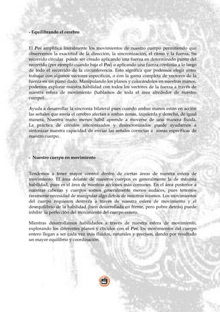 - Equilibrando el cerebro


El Poi amplifica literalmente los movimientos de nuestro cuerpo permitiendo que
observemos la exactitud de la dirección, la sincronización, el ritmo y la fuerza. Su
recorrido circular puede ser creado aplicando una fuerza en determinado punto del
recorrido (por ejemplo cuando baja el Poi) o aplicando una fuerza continúa a lo largo
de todo el recorrido de la circunferencia. Esto significa que podemos elegir entre
trabajar con algunos vectores específicos, o con la gama completa de vectores de la
fuerza en un plano dado. Manipulando los planos y colocándolos en nuestras manos,
podemos explorar nuestra habilidad con todos los vectores de la fuerza a través de
nuestra esfera de movimiento (hablamos de toda el área alrededor de nuestro
cuerpo).

Ayuda a desarrollar la sincronía bilateral pues cuando ambas manos están en acción
las señales que envía el cerebro afectan a ambas zonas, izquierda y derecha, de igual
manera. Nuestra mano menos hábil aprende a moverse de una manera fluida.
La práctica de círculos sincronizados y desincronizados puede ayudarnos a
sintonizar nuestra capacidad de enviar las señales correctas a zonas específicas de
nuestro cuerpo.



- Nuestro cuerpo en movimiento


Tendemos a tener mayor control dentro de ciertas áreas de nuestra esfera de
movimiento. El área delante de nuestros cuerpos es generalmente la de máxima
habilidad, pues es el área de nuestras acciones más comunes. En el área posterior a
nuestras cabezas y cuerpos somos generalmente menos audaces, pues tenemos
raramente necesidad de manipular algo detrás de nosotros mismos. Los movimientos
del cuerpo requieren destreza a través de nuestra esfera de movimiento y el
desequilibrio de la habilidad (bien desarrollada en frente, pero pobre detrás) puede
inhibir la perfección del movimiento del cuerpo entero.

Mientras desarrollamos habilidades a través de nuestra esfera de movimiento,
explorando los diferentes planos y círculos con el Poi, los movimientos del cuerpo
entero llegan a ser cada vez más fluidos, naturales y precisos, dando por resultado
un mayor equilibrio y coordinación.
 