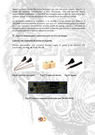 Seguir un ritmo con los Poi, bailar la música que más nos gusta, ayuda a disociar la
mente de nuestros movimientos y fluir libremente, esto nos permite seguir
desarrollando habilidades y descubrir movimientos nuevos que no creíamos poder
realizar, pensar no ayuda demasiado sino dejarse llevar por nuestro cuerpo.

Lo placentero unido a lo repetitivo, a lo circular y a los colores nos motivan a
descubrir autodidactamente la técnica, que una vez perfeccionada genera un estado
en el que movemos naturalmente nuestro punto de anclaje cotidiano activando la
energía positiva, colmándonos de felicidad, relajación, paz interior, y profundizando
el autoconocimiento y nuestra conexión con todo.

V. Algunos instrumentos y materiales para los Poi con Fuegos.
Cadenas con cuadrados de kevlar en la punta.

Puedes encontrarlas con variados diseños según el gusto y la destreza del
practicante. Ver Fig. 16, 17,18, 19 y 20




Fig.16 Cadenas con agarre       Fig.17 Cuadro de Kevlar      Fig.18 Agarre




               Fig.19 Cadenas completas (utilizadas por TRANC3POI)
 