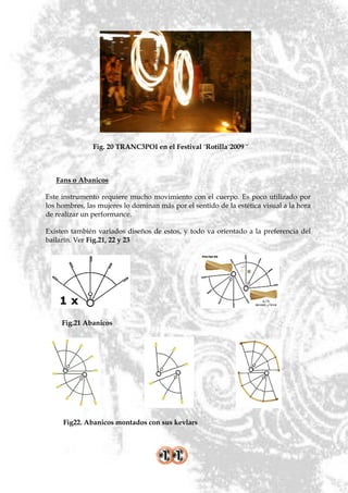 Fig. 20 TRANC3POI en el Festival ¨Rotilla¨2009 ¨



   Fans o Abanicos

Este instrumento requiere mucho movimiento con el cuerpo. Es poco utilizado por
los hombres, las mujeres lo dominan más por el sentido de la estética visual a la hora
de realizar un performance.

Existen también variados diseños de estos, y todo va orientado a la preferencia del
bailarín. Ver Fig.21, 22 y 23




     Fig.21 Abanicos




     Fig22. Abanicos montados con sus kevlars
 