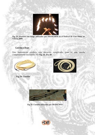 Fig. 23 Abanicos con fuego utilizados por TRANC3POI en el Festival de Cine Pobre en
Gibara, 2009.




   Cuerdas o Rope

Este instrumento conlleva una ejecución complicada, pues es una cuerda
completamente encendida. Ver Fig. 24, 25 y 26




    Fig. 24. Cuerdas




                 Fig. 25. Cuerdas utilizadas por TRANC3POI
 