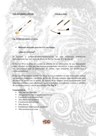 Palo del diablo o Devils                         Clavas o clubs




Fig. 29 Palo del diablo y Clavas



    Material utilizado para los Poi con Fuego.

        ¿Qué es el klevar?

El Kevlar® o poliparafenilenotereftalamida es una poliamida               sintetizada.
Esencialmente hay dos tipos de fibras de Kevlar: Kevlar 29 y Kevlar 49.

El Kevlar 29 es la fibra tal y como se obtiene de su fabricación. Se usa típicamente
como refuerzo en tiras por sus buenas propiedades mecánicas, o para tejidos. Entre
sus aplicaciones está la fabricación de cables, ropa resistente (de protección) o
chalecos antibalas.

El Kevlar 49 se emplea cuando las fibras se van a embeber en una resina para formar
un material compuesto. Las fibras de Kevlar 49 están tratadas superficialmente para
favorecer la unión con la resina. El Kevlar 49 se emplea como equipamiento para
deportes extremos, para altavoces y para la industria aeronáutica, aviones y satélites
de comunicaciones y cascos para motos. Ver Fig.31

Características
    Alta fuerza extensible
    Alargamiento bajo o rigidez estructural
    Conductividad eléctrica baja
    Alta resistencia química
    Contracción termal baja
    Alta dureza
    Estabilidad dimensional excelente
    Alta resistencia al corte
 
