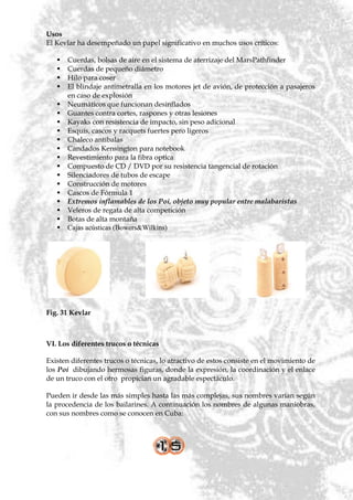 Usos
El Kevlar ha desempeñado un papel significativo en muchos usos críticos:

      Cuerdas, bolsas de aire en el sistema de aterrizaje del MarsPathfinder
      Cuerdas de pequeño diámetro
      Hilo para coser
      El blindaje antimetralla en los motores jet de avión, de protección a pasajeros
       en caso de explosión
      Neumáticos que funcionan desinflados
      Guantes contra cortes, raspones y otras lesiones
      Kayaks con resistencia de impacto, sin peso adicional
      Esquís, cascos y racquets fuertes pero ligeros
      Chaleco antibalas
      Candados Kensington para notebook
      Revestimiento para la fibra optica
      Compuesto de CD / DVD por su resistencia tangencial de rotación
      Silenciadores de tubos de escape
      Construcción de motores
      Cascos de Fórmula 1
      Extremos inflamables de los Poi, objeto muy popular entre malabaristas
      Veleros de regata de alta competición
      Botas de alta montaña
      Cajas acústicas (Bowers&Wilkins)




Fig. 31 Kevlar



VI. Los diferentes trucos o técnicas

Existen diferentes trucos o técnicas, lo atractivo de estos consiste en el movimiento de
los Poi dibujando hermosas figuras, donde la expresión, la coordinación y el enlace
de un truco con el otro propician un agradable espectáculo.

Pueden ir desde las más simples hasta las más complejas, sus nombres varían según
la procedencia de los bailarines. A continuación los nombres de algunas maniobras,
con sus nombres como se conocen en Cuba:
 