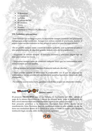     El Remolino
       La mariposa
       La hélice
       El saludo del Sol
       El caballero
       Flores
       Wibbles
       TheMexican Wave u Ola Mexicana

VII. Cuidados y precauciones

 Todo cuidado que se tenga es poco, es importante siempre mantener una precaución
óptima para evitar accidentes. Aunque con certeza cuando el practicante domina al
seguro todos sus movimientos no hay peligro ni para él ni para los espectadores.

-De ser posible siempre tener a mano un extintor portable, y en su defecto un paño o
tela (preferiblemente de algodón) grande, mojado cerca de los practicantes.

- Asegurarse de utilizar siempre el vestuario necesario y adecuado (dígase tipo de
tela) para realizar los trucos.

- Asegurarse siempre antes de comenzar cualquier truco que los instrumentos estén
en buen estado para ser usados.

- Utilizar siempre en los instrumentos el material indicado (Kevlar).

- Tener mucho cuidado al seleccionar el combustible con el que se cargaran los
instrumentos, ya sea petróleo (el más indicado), parafina liquida (no desprende olor)
o kerosene.

- No debería usarse nunca nasta, gasolina o alcoholes, ya que son altamente volátiles.




VIII.                            Quienes somos?

El proyecto TRANC3POI nace en La Habana, en Septiembre del 2006, debido al
auge de la música electrónica en Cuba en los últimos años, pues la realización del
Poi a nivel internacional esta estrechamente ligado a este género musical.
Este proyecto pertenece a la Asociación Hermanos Saiz (AHS), dentro de la
manifestación Artes Escénicas, pero es considerado como un arte urbano, ya que no
tiene una modalidad dentro de la danza en si, pues no existe en nuestro país ninguna
institución legal, escuela, taller donde se pueda aprender.
 