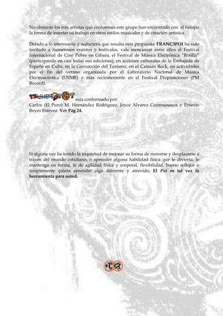 No obstante los tres artistas que conforman este grupo han encontrado con el tiempo
la forma de insertar su trabajo en otros estilos musicales y de creación artística.

Debido a lo interesante y seductora que resulta esta propuesta TRANC3POI ha sido
invitado a numerosos eventos y festivales, vale mencionar entre ellos el Festival
Internacional de Cine Pobre en Gíbara, el Festival de Música Electrónica ―Rotilla‖
(participando en casi todas sus ediciones), en acciones culturales de la Embajada de
España en Cuba, en la Convección del Turismo, en el Caimán Rock, en actividades
por el fin del verano organizada por el Laboratorio Nacional de Música
Electroacústica (LNME) y más recientemente en el Festival Proposiciones (PM
Record).


                      esta conformado por:
Carlos (El Puro) M. Hernández Rodríguez, Joyce Alvarez Courouneaux y Ernesto
Reyes Estévez. Ver Pág 24.




Si alguna vez ha tenido la inquietud de mejorar su forma de moverse y desplazarse a
través del mundo cotidiano, o aprender alguna habilidad física que le divierta, le
mantenga en forma, le de agilidad física y corporal, flexibilidad, bueno reflejos o
simplemente quiera aprender algo diferente y atrevido, El Poi es tal vez la
herramienta para usted.
 