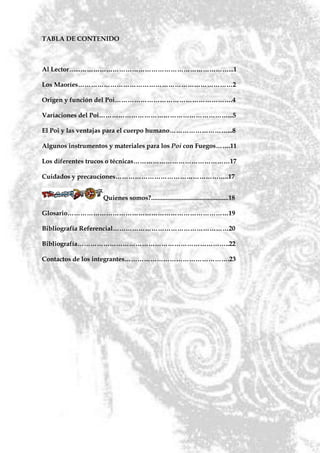 TABLA DE CONTENIDO



Al Lector…...……………………………………………………………...1

Los Maoríes………………………………………………………………2

Origen y función del Poi……………………………………………….4

Variaciones del Poi……………………………………………………...5

El Poi y las ventajas para el cuerpo humano………………………...8

Algunos instrumentos y materiales para los Poi con Fuegos…….11

Los diferentes trucos o técnicas………………………………………17

Cuidados y precauciones……………………………………………..17


                   Quienes somos?................................................18

Glosario…………………………………………………………………19

Bibliografía Referencial………………………………………………20

Bibliografía……………………………………………………………..22

Contactos de los integrantes………………………………………….23
 