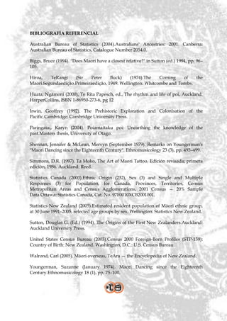 BIBLIOGRAFÍA REFERENCIAL

Australian Bureau of Statistics (2004).Australians' Ancestries: 2001. Canberra:
Australian Bureau of Statistics, Catalogue Number 2054.0.

Biggs, Bruce (1994). "Does Maori have a closest relative?" in Sutton (ed.) 1994, pp. 96–
105.

Hiroa,   TeRangi    (Sir   Peter     Buck)     (1974).The   Coming    of   the
Maori.Segundaedição.Primeiraedição, 1949. Wellington: Whitcombe and Tombs.

Huata, Ngāmoni (2000), Te Rita Papesch, ed., The rhythm and life of poi, Auckland:
HarperCollins, ISBN 1-86950-273-6, pg 12

Irwin, Geoffrey (1992). The Prehistoric Exploration and Colonisation of the
Pacific.Cambridge: Cambridge University Press.

Paringatai, Karyn (2004). Poiamaitaku poi: Unearthing the knowledge of the
past.Masters thesis, University of Otago.

Shennan, Jennifer & McLean, Mervyn (September 1979). Remarks on Youngerman's
"Maori Dancing since the Eighteenth Century". Ethnomusicology 23 (3), pp. 493–499.

Simmons, D.R. (1997). Ta Moko, The Art of Maori Tattoo. Edición revisada; primera
edición, 1986. Auckland: Reed.

Statistics Canada (2003).Ethnic Origin (232), Sex (3) and Single and Multiple
Responses (3) for Population, for Canada, Provinces, Territories, Census
Metropolitan Areas and Census Agglomerations, 2001 Census — 20% Sample
Data.Ottawa: Statistics Canada, Cat. No. 97F0010XCB2001001.

Statistics New Zealand (2005).Estimated resident population of Māori ethnic group,
at 30 June 1991–2005, selected age groups by sex. Wellington: Statistics New Zealand.

Sutton, Douglas G. (Ed.) (1994). The Origins of the First New Zealanders.Auckland:
Auckland University Press.

United States Census Bureau (2003).Census 2000 Foreign-Born Profiles (STP-159):
Country of Birth: New Zealand. Washington, D.C.: U.S. Census Bureau.

Walrond, Carl (2005). Māori overseas, TeAra — the Encyclopedia of New Zealand.

Youngerman, Suzanne (January 1974). Maori Dancing since the Eighteenth
Century.Ethnomusicology 18 (1), pp. 75–100.
 