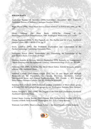 BIBLIOGRAFÍA

Australian Bureau of Statistics (2004).Australians' Ancestries: 2001. Canberra:
Australian Bureau of Statistics, Catalogue Number 2054.0.

Biggs, Bruce (1994). "Does Maori have a closest relative?" in Sutton (ed.) 1994, pp. 96–
105.

Hiroa,   TeRangi    (Sir   Peter     Buck)     (1974).The   Coming    of   the
Maori.Segundaedição.Primeiraedição, 1949. Wellington: Whitcombe and Tombs.

Huata, Ngāmoni (2000), Te Rita Papesch, ed., The rhythm and life of poi, Auckland:
HarperCollins, ISBN 1-86950-273-6, pg 12

Irwin, Geoffrey (1992). The Prehistoric Exploration and Colonisation of the
Pacific.Cambridge: Cambridge University Press.

Paringatai, Karyn (2004). Poiamaitaku poi: Unearthing the knowledge of the
past.Masters thesis, University of Otago.

Shennan, Jennifer & McLean, Mervyn (September 1979). Remarks on Youngerman's
"Maori Dancing since the Eighteenth Century". Ethnomusicology 23 (3), pp. 493–499.

Simmons, D.R. (1997). Ta Moko, The Art of Maori Tattoo. Edición revisada; primera
edición, 1986. Auckland: Reed.

Statistics Canada (2003).Ethnic Origin (232), Sex (3) and Single and Multiple
Responses (3) for Population, for Canada, Provinces, Territories, Census
Metropolitan Areas and Census Agglomerations, 2001 Census — 20% Sample
Data.Ottawa: Statistics Canada, Cat. No. 97F0010XCB2001001.

Statistics New Zealand (2005).Estimated resident population of Māori ethnic group,
at 30 June 1991–2005, selected age groups by sex. Wellington: Statistics New Zealand.

Sutton, Douglas G. (Ed.) (1994). The Origins of the First New Zealanders.Auckland:
Auckland University Press.

United States Census Bureau (2003).Census 2000 Foreign-Born Profiles (STP-159):
Country of Birth: New Zealand. Washington, D.C.: U.S. Census Bureau.

Walrond, Carl (2005). Māori overseas, TeAra — the Encyclopedia of New Zealand.
 