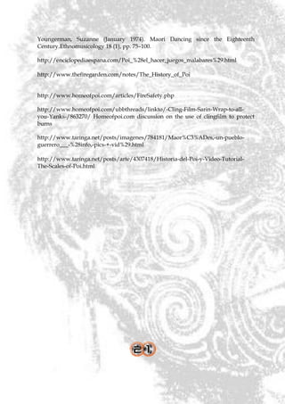 Youngerman, Suzanne (January 1974). Maori Dancing since the Eighteenth
Century.Ethnomusicology 18 (1), pp. 75–100.

http://enciclopediaespana.com/Poi_%28el_hacer_juegos_malabares%29.html

http://www.thefiregarden.com/notes/The_History_of_Poi


http://www.homeofpoi.com/articles/FireSafety.php

http://www.homeofpoi.com/ubbthreads/linkto/-Cling-Film-Sarin-Wrap-to-all-
you-Yanks-/863270/ Homeofpoi.com discussion on the use of clingfilm to protect
burns

http://www.taringa.net/posts/imagenes/784181/Maor%C3%ADes,-un-pueblo-
guerrero___-%28info,-pics-+-vid%29.html

http://www.taringa.net/posts/arte/4307418/Historia-del-Poi-y-Video-Tutorial-
The-Scales-of-Poi.html
 