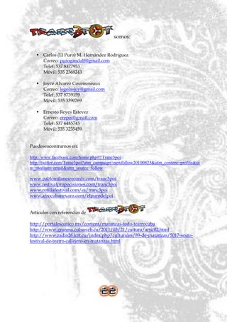 somos:


    Carlos (El Puro) M. Hernández Rodríguez
     Correo: purogandalf@gmail.com
     Telef: 537 8377953
     Móvil: 535 2369243

    Joyce Alvarez Courouneaux
     Correo: legolasjoy@gmail.com
     Telef: 537 8739159
     Móvil: 535 3390769

    Ernesto Reyes Estevez
     Correo: erepoi@gmail.com
     Telef: 537 6485745
     Móvil: 535 3235459


Puedesencontrarnos en:

http://www.facebook.com/home.php#!/Tranc3poi
http://twitter.com/Tranc3poi?utm_campaign=newfollow20100823&utm_content=profile&ut
m_medium=email&utm_source=follow

www.pablomilanesrecords.com/tranc3poi
www.festivalpropocisiones.com/tranc3poi
www.rotillafestival.com/es/tranc3poi
www.afrocubanevans.com/elpurodelpoi


Artículos con referencias de

http://portalescenico.mx/content/matanzas-todo-teatrocuba
http://www.granma.cubaweb.cu/2011/03/21/cultura/artic02.html
http://www.radio26.icrt.cu/index.php/culturales/89-de-matanzas/5017-sexto-
festival-de-teatro-callejero-en-matanzas.html
 