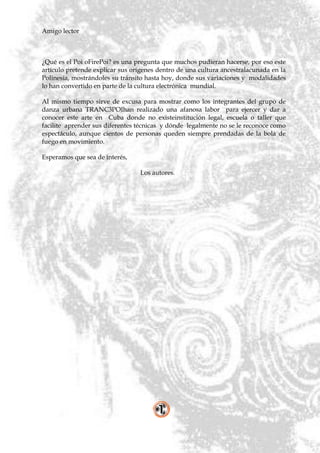 Amigo lector



¿Qué es el Poi oFirePoi? es una pregunta que muchos pudieran hacerse, por eso este
artículo pretende explicar sus orígenes dentro de una cultura ancestralacunada en la
Polinesia, mostrándoles su tránsito hasta hoy, donde sus variaciones y modalidades
lo han convertido en parte de la cultura electrónica mundial.

Al mismo tiempo sirve de excusa para mostrar como los integrantes del grupo de
danza urbana TRANC3POIhan realizado una afanosa labor para ejercer y dar a
conocer este arte en Cuba donde no existeinstitución legal, escuela o taller que
facilite aprender sus diferentes técnicas y dónde legalmente no se le reconoce como
espectáculo, aunque cientos de personas queden siempre prendadas de la bola de
fuego en movimiento.

Esperamos que sea de interés,

                                 Los autores.
 