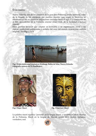 I. Los maoríes
Nueva Zelanda, uno de los extremos de la gran área Polinesia, estaba habitada, antes
de la llegada de los europeos, por pueblos maoríes que, según la tradición, se
establecieron allí en sucesivas migraciones iniciadas hacia el siglo X y concluidas en
el XIV, procedentes de la Polinesia oriental (Islas Cook, de la Sociedad o incluso
Hawái).
Estos pueblos tuvieron que adaptar su economía y su organización social a las
nuevas condiciones ambientales y aislados del resto del mundo crearon una cultura
original. Ver Fig.1, 2 y 3




Fig.1 Waka tradicional (canoa) en Waitangi, Bahía de Islas, Nueva Zelanda.
Fotografía cortesía de Te PuniKokiri.




Fig.2 Mujer Maorí                              Fig. 3 Guerrero Maorí


La palabra maorí significa "persona" en la lengua maorí, y también en otros idiomas
de la Polinesia, Maoli en la lengua de Hawaii quiere decir nativo, indígena,
verdadero, real.
 
