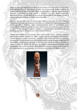 Según la mitología maorí los ancestros de los maoríes son originarios de una mítica
tierra llamada Hawaiki, que situada al oeste, fue el lugar desde donde migraron los
polinesios hacia las diferentes islas. Según sus leyendas, los maoríes migraron desde
Hawaiki a Aotearoa en siete barcas y fundaron las siete tribus originarias.
Igualmente se dice que las almas de los muertos salen desde el cabo Renga, situado al
extremo noroeste de la isla del Norte, hacia Hawaiki.

Durante más de 1000 años los maoríes han vivido en las islas de Nueva Zelanda
sosteniendo una estrecha relación con la tierra. La cultura de la tupuna (antepasados)
traída con ellos a Aotearoa, cuyos fundamentosmás tarde se convirtieron en la
cultura Maorí, definió la manera en que se enfrentaríana los retos de la nueva tierra y
a través de sus energías creativas, métodos y conocimientos, produjeron un arte
distintivo que hoy se conoce como el Arte Maorí (ToiMaori).

 Dentro del ToiMaori se encuentran artes tradicionales como: whakairo (madera
tallada),kowhaiwhai (diseños de vigas), raranga (tejeduría),tukutuku (entramados),
tamoko (tatuajes), waiata (canciones y cánticos), haka (baile), poi (danza con bolas),
taongapuoro (instrumentos musicales tradicionales), karanga (llamada tradicional de
bienvenida), whakakorero (oratoria), y maurakau (el arte de las armas). También se
refiere a todas las formas de arte que los artistas contemporáneos Maoríes están
explorando, tales como la escritura, la producción escénica, la danza contemporánea,
la cinematografía, las artes visuales, la cerámica y la escultura. Ver Fig 4, 5, 6 y 7.




                             Fig.4 Arte Maorí
 