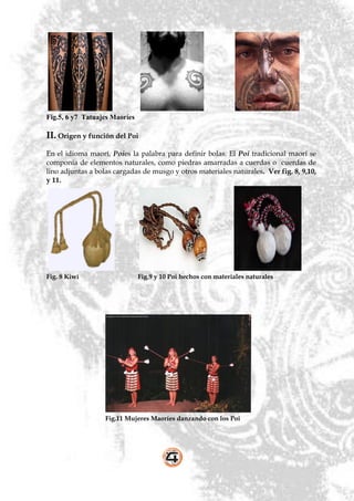 Fig.5, 6 y7 Tatuajes Maoríes

II. Origen y función del Poi
En el idioma maorí, Poies la palabra para definir bolas. El Poi tradicional maorí se
componía de elementos naturales, como piedras amarradas a cuerdas o cuerdas de
lino adjuntas a bolas cargadas de musgo y otros materiales naturales. Ver fig. 8, 9,10,
y 11.




Fig. 8 Kiwi                    Fig.9 y 10 Poi hechos con materiales naturales




                  Fig.11 Mujeres Maoríes danzando con los Poi
 