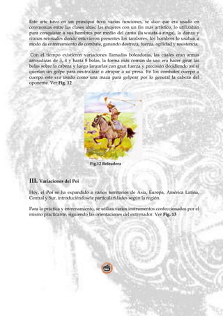 Este arte tuvo en un principio tuvo varias funciones, se dice que era usado en
ceremonias entre las clases altas; las mujeres con un fin más artístico, lo utilizaban
para conquistar a sus hombres por medio del canto (la waiata-a-ringa), la danza y
ritmos sensuales donde estuvieron presentes los tambores; los hombres lo usaban a
modo de entrenamiento de combate, ganando destreza, fuerza, agilidad y resistencia.

 Con el tiempo existieron variaciones llamadas boleadoras, las cuales eran armas
arrojadizas de 3, 4 y hasta 8 bolas, la forma más común de uso era hacer girar las
bolas sobre la cabeza y luego lanzarlas con gran fuerza y precisión decidiendo así si
querían un golpe para neutralizar o atrapar a su presa. En los combates cuerpo a
cuerpo este era usado como una maza para golpear por lo general la cabeza del
oponente. Ver Fig. 12




                              Fig.12 Boleadora



III. Variaciones del Poi
Hoy, el Poi se ha expandido a varios territorios de Asia, Europa, América Latina,
Central y Sur, introduciéndosele particularidades según la región.

Para la práctica y entrenamiento, se utiliza varios instrumentos confeccionados por el
mismo practicante, siguiendo las orientaciones del entrenador. Ver Fig. 13
 