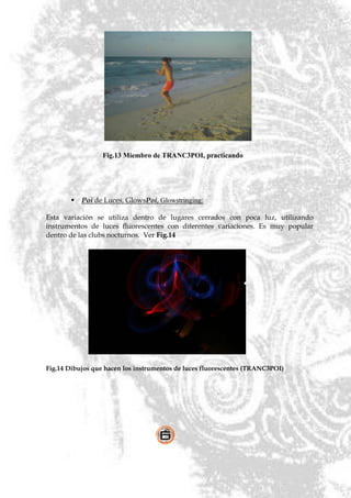 Fig.13 Miembro de TRANC3POI, practicando




           Poi de Luces, GlowsPoi, Glowstringing:

Esta variación se utiliza dentro de lugares cerrados con poca luz, utilizando
instrumentos de luces fluorescentes con diferentes variaciones. Es muy popular
dentro de las clubs nocturnos. Ver Fig.14




Fig.14 Dibujos que hacen los instrumentos de luces fluorescentes (TRANC3POI)
 