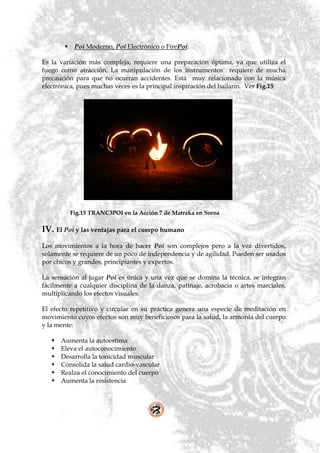     Poi Moderno, Poi Electrónico o FirePoi:

Es la variación más compleja, requiere una preparación óptima, ya que utiliza el
fuego como atracción. La manipulación de los instrumentos requiere de mucha
precaución para que no ocurran accidentes. Está muy relacionado con la música
electrónica, pues muchas veces es la principal inspiración del bailarín. Ver Fig.15




            Fig.15 TRANC3POI en la Acción 7 de Matraka en Soroa

IV. El Poi y las ventajas para el cuerpo humano
Los movimientos a la hora de hacer Poi son complejos pero a la vez divertidos,
solamente se requiere de un poco de independencia y de agilidad. Pueden ser usados
por chicos y grandes, principiantes y expertos.

La sensación al jugar Poi es única y una vez que se domina la técnica, se integran
fácilmente a cualquier disciplina de la danza, patinaje, acrobacia o artes marciales,
multiplicando los efectos visuales.

El efecto repetitivo y circular en su práctica genera una especie de meditación en
movimiento cuyos efectos son muy beneficiosos para la salud, la armonía del cuerpo
y la mente:

      Aumenta la autoestima
      Eleva el autoconocimiento
      Desarrolla la tonicidad muscular
      Consolida la salud cardio-vascular
      Realza el conocimiento del cuerpo
      Aumenta la resistencia
 
