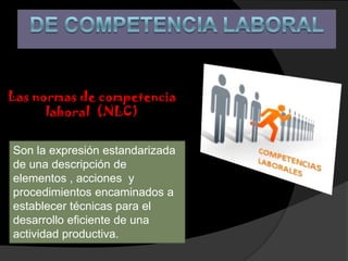 Las normas de competencia
      laboral (NLC)


Son la expresión estandarizada
de una descripción de
elementos , acciones y
procedimientos encaminados a
establecer técnicas para el
desarrollo eficiente de una
actividad productiva.
 
