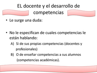 EL docente y el desarrollo de
             competencias
• Le surge una duda:

• No le especifican de cuales competencias le
  están hablando:
  A) Si de sus propias competencias (docentes y
     profesionales)
  B) O de enseñar competencias a sus alumnos
     (competencias académicas).
 