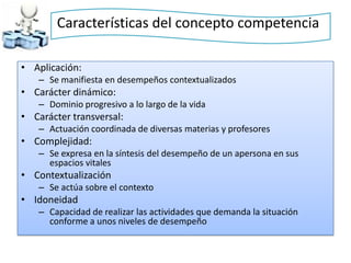 Características del concepto competencia

• Aplicación:
   – Se manifiesta en desempeños contextualizados
• Carácter dinámico:
   – Dominio progresivo a lo largo de la vida
• Carácter transversal:
   – Actuación coordinada de diversas materias y profesores
• Complejidad:
   – Se expresa en la síntesis del desempeño de un apersona en sus
     espacios vitales
• Contextualización
   – Se actúa sobre el contexto
• Idoneidad
   – Capacidad de realizar las actividades que demanda la situación
     conforme a unos niveles de desempeño
 