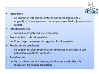 • Integración
   – Se coordinan intenciones (interés por hacer algo mejor u
      original), acciones (asunción de riesgos) y resultados (mejora en la
      calidad)
• Interdependencia
   – Todas las competencias se entrelazan
• Procesamiento d la información
   – Constituyen la manera de organizar la información
• Resolución de problemas
   – Se pueden resolver problemas en contextos específicos o con
      aplicación a múltiples contextos
• Transferencia
   – Se transfieren conocimientos, habilidades y actitudes a la
      resolución de nuevos problemas
 