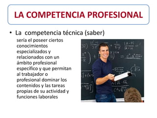 LA COMPETENCIA PROFESIONAL
• La competencia técnica (saber)
  sería el poseer ciertos
  conocimientos
  especializados y
  relacionados con un
  ámbito profesional
  específico y que permitan
  al trabajador o
  profesional dominar los
  contenidos y las tareas
  propias de su actividad y
  funciones laborales
 