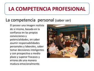 LA COMPETENCIA PROFESIONAL
La competencia personal (saber ser)
  El poseer una imagen realista
  de sí mismo, basada en la
  confianza en las propias
  convicciones y
  potencialidades, en saber
  asumir responsabilidades
  personales y laborales, saber
  tomar decisiones inteligentes
  y con prospectiva a medio
  plazo y superar fracasos y
  errores de una manera
  madura emocionalmente.
 