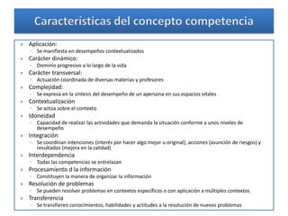    Aplicación:
    ◦ Se manifiesta en desempeños contextualizados
   Carácter dinámico:
    ◦ Dominio progresivo a lo largo de la vida
   Carácter transversal:
    ◦ Actuación coordinada de diversas materias y profesores
   Complejidad:
    ◦ Se expresa en la síntesis del desempeño de un apersona en sus espacios vitales
   Contextualización
    ◦ Se actúa sobre el contexto
   Idoneidad
    ◦ Capacidad de realizar las actividades que demanda la situación conforme a unos niveles de
      desempeño
   Integración
    ◦ Se coordinan intenciones (interés por hacer algo mejor u original), acciones (asunción de riesgos) y
      resultados (mejora en la calidad)
   Interdependencia
    ◦ Todas las competencias se entrelazan
   Procesamiento d la información
    ◦ Constituyen la manera de organizar la información
   Resolución de problemas
    ◦ Se pueden resolver problemas en contextos específicos o con aplicación a múltiples contextos
   Transferencia
    ◦ Se transfieren conocimientos, habilidades y actitudes a la resolución de nuevos problemas
 