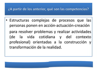 • Estructuras complejas de procesos que las
  personas ponen en acción-actuación-creación
  para resolver problemas y realizar actividades
  (de la vida cotidiana y del contexto
  profesional) orientadas a la construcción y
  transformación de la realidad.
 