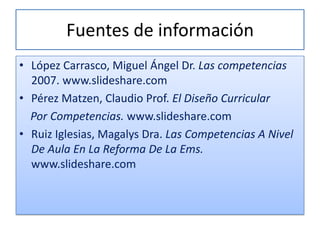 Fuentes de información
• López Carrasco, Miguel Ángel Dr. Las competencias
  2007. www.slideshare.com
• Pérez Matzen, Claudio Prof. El Diseño Curricular
  Por Competencias. www.slideshare.com
• Ruiz Iglesias, Magalys Dra. Las Competencias A Nivel
  De Aula En La Reforma De La Ems.
  www.slideshare.com
 