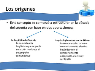 Los orígenes

• Este concepto se comenzó a estructurar en la década
  del sesenta con base en dos aportaciones:


   La lingüística de Chomsky      La psicología conductual de Skinner
       La competencia                 La competencia como un
       lingüística que se ponía       comportamiento efectivo
       en acción mediante el          basándose en el
       desempeño                      comportamiento
       comunicativo                   observable, efectivo y
                                      verificable
 