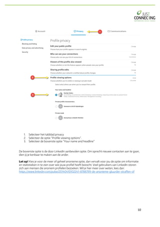 10	
1. Selecteer het tabblad privacy
2. Selecteer de optie “Profile viewing options”.
3. Selecteer de bovenste optie “Your name and headline”
De bovenste optie is de door LinkedIn aanbevolen optie. Om oprecht nieuwe contacten aan te gaan,
dien jij je kenbaar te maken aan de ander.
Let op! Kies je voor de meer of geheel anonieme optie, dan vervalt voor jou de optie om informatie
en statistieken in te zien over wie jouw profiel heeft bezocht. Veel gebruikers van LinkedIn storen
zich aan mensen die anoniem profielen bezoeken. Wil je hier meer over weten, lees dan:
https://www.linkedin.com/pulse/20140410102241-8788799-de-anonieme-gluurder-straffen-of
 