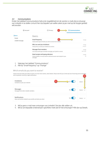 11	
3.3 Communications
Onder het tabblad Communications heb je de mogelijkheid om de soorten e-mails die je ontvangt
van LinkedIn in te stellen. Je kunt hier dus bepalen van welke zaken je per mail op de hoogte gesteld
wilt worden.
1. Selecteer het tabblad “Communications”.
2. Klik bij “Email frequency” op “Change”
3. Wil je geen e-mail meer ontvangen van LinkedIn? Zet dan alle velden uit.
4. Wil je van bepaalde onderwerpen specifieke mails wel of niet ontvangen? Klik dan op Details.
 