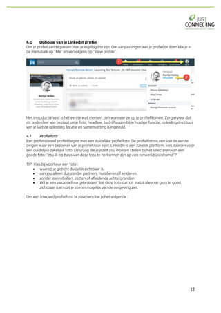 12	
4.0 Opbouw van je LinkedIn profiel
Om je profiel aan te passen dien je ingelogd te zijn. Om aanpassingen aan je profiel te doen klik je in
de menubalk op “Me” en vervolgens op “View profile”.
Het introductie veld is het eerste wat mensen zien wanneer ze op je profiel komen. Zorg ervoor dat
dit onderdeel wat bestaat uit je foto, headline, bedrijfsnaam bij je huidige functie, opleidingsinstituut
van je laatste opleiding, locatie en samenvatting is ingevuld.
4.1 Profielfoto
Een professioneel profiel begint met een duidelijke profielfoto. De profielfoto is een van de eerste
dingen waar een bezoeker van je profiel naar kijkt. LinkedIn is een zakelijk platform, kies daarom voor
een duidelijke zakelijke foto. De vraag die je jezelf zou moeten stellen bij het selecteren van een
goede foto: “zou ik op basis van deze foto te herkennen zijn op een netwerkbijeenkomst”?
TIP! Kies bij voorkeur een foto :
• waarop je gezicht duidelijk zichtbaar is.
• van jou alleen dus zonder partners, huisdieren of kinderen.
• zonder zonnebrillen, petten of afleidende achtergronden
• Wil je een vakantiefoto gebruiken? Snij deze foto dan uit zodat alleen je gezicht goed
zichtbaar is en dat je zo min mogelijk van de omgeving ziet.
Om een (nieuwe) profielfoto te plaatsen doe je het volgende :
 