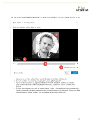 13	
Klik dan op de ronde afbeelding waarin je foto al zichtbaar is of waar de optie “Upload a photo” staat.
1. Wanneer je een foto upload zie je welk onderdeel van de foto zichtbaar is.
2. Je kunt een foto van je computer uploaden via de optie “Upload”.
3. Wil je verder inzoomen op je gezicht? Dat kan middels deze balk. De foto die je hebt
geplaatst moet wel de juiste resolutie (minimaal 500 px) hebben om dit aan te kunnen
passen.
4. Je kunt zelf aangeven voor wie de foto zichtbaar zal zijn. Omdat een foto van groot belang is
bij het maken van nieuwe connecties is het raadzaam de zichtbaarheid voor “Everyone” open
te stellen. Het is voor je netwerk dan makkelijker je profiel te herkennen.
 