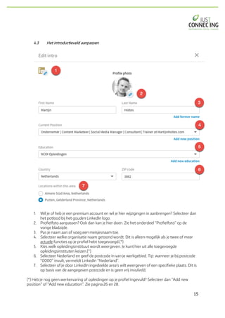 15	
4.3 Het introductieveld aanpassen
1. Wil je of heb je een premium account en wil je hier wijzigingen in aanbrengen? Selecteer dan
het potlood bij het gouden LinkedIn logo.
2. Profielfoto aanpassen? Ook dan kan je hier doen. Zie het onderdeel “Profielfoto” op de
vorige bladzijde.
3. Pas je naam aan of voeg een meisjesnaam toe.
4. Selecteer welke organisatie naam getoond wordt. Dit is alleen mogelijk als je twee of meer
actuele functies op je profiel hebt toegevoegd.(*)
5. Kies welk opleidingsinstituut wordt weergeven. Je kunt hier uit alle toegevoegde
opleidingsinstituten keizen.(*)
6. Selecteer Nederland en geef de postcode in van je werkgebied. Tip: wanneer je bij postcode
“0000” invult, vermeldt LinkedIn “Nederland”.
7. Selecteer of je door LinkedIn ingedeelde area’s wilt weergeven of een specifieke plaats. Dit is
op basis van de aangegeven postcode en is geen vrij invulveld.
(*) Heb je nog geen werkervaring of opleidingen op je profiel ingevuld? Selecteer dan “Add new
position” of “Add new education”. Zie pagina 26 en 28.
 