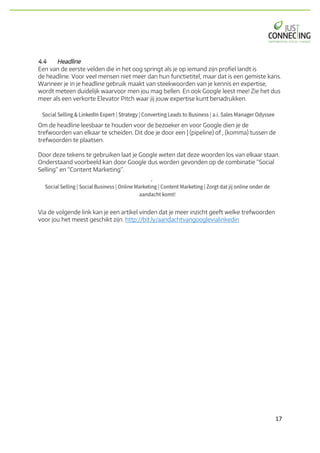 17	
4.4 Headline
Een van de eerste velden die in het oog springt als je op iemand zijn profiel landt is
de headline. Voor veel mensen niet meer dan hun functietitel, maar dat is een gemiste kans.
Wanneer je in je headline gebruik maakt van steekwoorden van je kennis en expertise,
wordt meteen duidelijk waarvoor men jou mag bellen. En ook Google leest mee! Zie het dus
meer als een verkorte Elevator Pitch waar jij jouw expertise kunt benadrukken.
Om de headline leesbaar te houden voor de bezoeker en voor Google dien je de
trefwoorden van elkaar te scheiden. Dit doe je door een | (pipeline) of , (komma) tussen de
trefwoorden te plaatsen.
Door deze tekens te gebruiken laat je Google weten dat deze woorden los van elkaar staan.
Onderstaand voorbeeld kan door Google dus worden gevonden op de combinatie “Social
Selling” en “Content Marketing”.
Via de volgende link kan je een artikel vinden dat je meer inzicht geeft welke trefwoorden
voor jou het meest geschikt zijn. http://bit.ly/aandachtvangooglevialinkedin
 