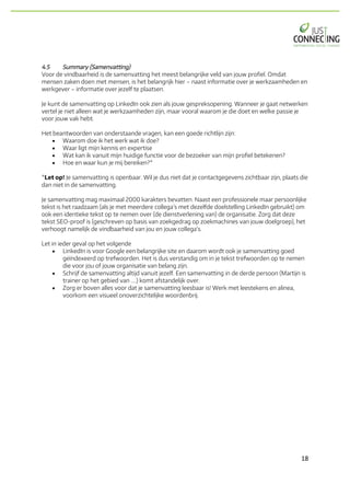 18	
4.5 Summary (Samenvatting)
Voor de vindbaarheid is de samenvatting het meest belangrijke veld van jouw profiel. Omdat
mensen zaken doen met mensen, is het belangrijk hier – naast informatie over je werkzaamheden en
werkgever – informatie over jezelf te plaatsen.
Je kunt de samenvatting op LinkedIn ook zien als jouw gespreksopening. Wanneer je gaat netwerken
vertel je niet alleen wat je werkzaamheden zijn, maar vooral waarom je die doet en welke passie je
voor jouw vak hebt.
Het beantwoorden van onderstaande vragen, kan een goede richtlijn zijn:
• Waarom doe ik het werk wat ik doe?
• Waar ligt mijn kennis en expertise
• Wat kan ik vanuit mijn huidige functie voor de bezoeker van mijn profiel betekenen?
• Hoe en waar kun je mij bereiken?*
*Let op! Je samenvatting is openbaar. Wil je dus niet dat je contactgegevens zichtbaar zijn, plaats die
dan niet in de samenvatting.
Je samenvatting mag maximaal 2000 karakters bevatten. Naast een professionele maar persoonlijke
tekst is het raadzaam (als je met meerdere collega’s met dezelfde doelstelling LinkedIn gebruikt) om
ook een identieke tekst op te nemen over (de dienstverlening van) de organisatie. Zorg dat deze
tekst SEO-proof is (geschreven op basis van zoekgedrag op zoekmachines van jouw doelgroep), het
verhoogt namelijk de vindbaarheid van jou en jouw collega’s.
Let in ieder geval op het volgende
• LinkedIn is voor Google een belangrijke site en daarom wordt ook je samenvatting goed
geïndexeerd op trefwoorden. Het is dus verstandig om in je tekst trefwoorden op te nemen
die voor jou of jouw organisatie van belang zijn.
• Schrijf de samenvatting altijd vanuit jezelf. Een samenvatting in de derde persoon (Martijn is
trainer op het gebied van ....) komt afstandelijk over.
• Zorg er boven alles voor dat je samenvatting leesbaar is! Werk met leestekens en alinea,
voorkom een visueel onoverzichtelijke woordenbrij.
 