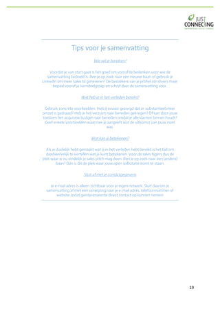 19	
Tips voor je samenvatting
Wie wil je bereiken?
Voordat je van start gaat is het goed om vooraf te bedenken voor wie de
samenvatting bedoeld is. Ben je op zoek naar een nieuwe baan of gebruik je
LinkedIn om meer sales te genereren? De bezoekers van je profiel zijn divers maar
bepaal vooraf je kerndoelgroep en schrijf daar de samenvatting voor.
Wat heb je in het verleden bereikt?
Gebruik concrete voorbeelden. Heb jij ervoor gezorgd dat er substantieel meer
omzet is gedraaid? Heb je het verzuim naar beneden gekregen? Of kan door jouw
toedoen het acquisitie budget naar beneden omdat je alle klanten binnen houdt?
Geef enkele voorbeelden waarmee je aangeeft wat de uitkomst van jouw inzet
was.
Wat kan jij betekenen?
Als je duidelijk hebt gemaakt wat jij in het verleden hebt bereikt is het tijd om
daadwerkelijk te vertellen wat je kunt betekenen. Voor de sales tijgers dus de
plek waar je nu eindelijk je sales pitch mag doen. Ben je op zoek naar een (andere)
baan? Dan is dit de plek waar jouw open sollicitatie komt te staan.
Sluit af met je contactgegevens
Je e-mail adres is alleen zichtbaar voor je eigen netwerk. Sluit daarom je
samenvatting af met een verwijzing naar je e-mail adres, telefoonnummer of
website zodat geïnteresseerde direct contact op kunnen nemen!
 