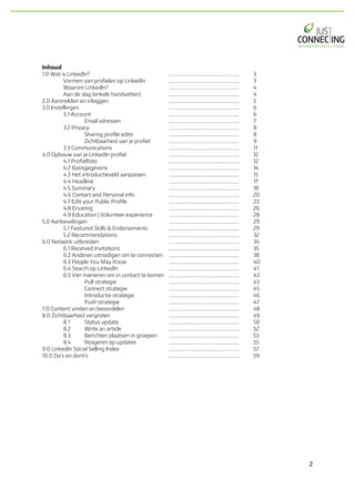2	
Inhoud
1.0 Wat is LinkedIn? ……………………………..……………………… 3
Vormen van profielen op LinkedIn ……………………………..……………………… 3
Waarom LinkedIn? ……………………………..……………………… 4
Aan de slag (enkele handvatten) ……………………………..……………………… 4
2.0 Aanmelden en inloggen ……………………………..……………………… 5
3.0 Instellingen ……………………………..……………………… 6
3.1 Account ……………………………..……………………… 6
Email adressen ……………………………..……………………… 7
3.2 Privacy ……………………………..……………………… 8
Sharing profile edits ……………………………..……………………… 8
Zichtbaarheid van je profiel ……………………………..……………………… 9
3.3 Communications ……………………………..……………………… 11
4.0 Opbouw van je LinkedIn profiel ……………………………..……………………… 12
4.1 Profielfoto ……………………………..……………………… 12
4.2 Basisgegevens ……………………………..……………………… 14
4.3 Het introductieveld aanpassen ……………………………..……………………… 15
4.4 Headline ……………………………..……………………… 17
4.5 Summary ……………………………..……………………… 18
4.6 Contact and Personal info ……………………………..……………………… 20
4.7 Edit your Public Profile ……………………………..……………………… 23
4.8 Ervaring ……………………………..……………………… 26
4.9 Education | Volunteer experience ……………………………..……………………… 28
5.0 Aanbevelingen ……………………………..……………………… 29
5.1 Featured Skills & Endorsements ……………………………..……………………… 29
5.2 Recommendations ………………………..…………………………… 32
6.0 Netwerk uitbreiden ………………………..…………………………… 34
6.1 Received Invitations ………………………..…………………………… 35
6.2 Anderen uitnodigen om te connecten ………………………..…………………………… 38
6.3 People You May Know ………………………..…………………………… 40
6.4 Search op LinkedIn ………………………..…………………………… 41
6.5 Vier manieren om in contact te komen ………………………..…………………………… 43
Pull strategie ………………………..…………………………… 43
Connect strategie ………………………..…………………………… 45
Introductie strategie ………………………..…………………………… 46
Push strategie ………………………..…………………………… 47
7.0 Content vinden en beoordelen ………………………..…………………………… 48
8.0 Zichtbaarheid vergroten ………………………..…………………………… 49
8.1 Status update ………………………..…………………………… 50
8.2 Write an article ………………………..…………………………… 52
8.3 Berichten plaatsen in groepen ………………………..…………………………… 53
8.4 Reageren op updates ………………………..…………………………… 55
9.0 LinkedIn Social Selling Index ………………………..…………………………… 57
10.0 Do’s en dont’s ………………………..…………………………… 59
 