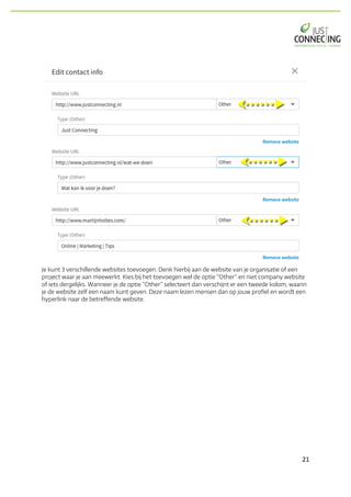 21	
Je kunt 3 verschillende websites toevoegen. Denk hierbij aan de website van je organisatie of een
project waar je aan meewerkt. Kies bij het toevoegen wel de optie “Other” en niet company website
of iets dergelijks. Wanneer je de optie “Other” selecteert dan verschijnt er een tweede kolom, waarin
je de website zelf een naam kunt geven. Deze naam lezen mensen dan op jouw profiel en wordt een
hyperlink naar de betreffende website.
 