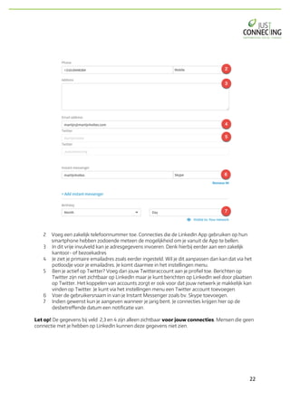22	
2 Voeg een zakelijk telefoonnummer toe. Connecties die de LinkedIn App gebruiken op hun
smartphone hebben zodoende meteen de mogelijkheid om je vanuit de App te bellen.
3 In dit vrije invulveld kan je adresgegevens invoeren. Denk hierbij eerder aan een zakelijk
kantoor- of bezoekadres
4 Je ziet je primaire emailadres zoals eerder ingesteld. Wil je dit aanpassen dan kan dat via het
potloodje voor je emailadres. Je komt daarmee in het instellingen menu.
5 Ben je actief op Twitter? Voeg dan jouw Twitteraccount aan je profiel toe. Berichten op
Twitter zijn niet zichtbaar op LinkedIn maar je kunt berichten op LinkedIn wel door plaatsen
op Twitter. Het koppelen van accounts zorgt er ook voor dat jouw netwerk je makkelijk kan
vinden op Twitter. Je kunt via het instellingen menu een Twitter account toevoegen.
6 Voer de gebruikersnaam in van je Instant Messenger zoals bv. Skype toevoegen.
7 Indien gewenst kun je aangeven wanneer je jarig bent. Je connecties krijgen hier op de
desbetreffende datum een notificatie van.
Let op! De gegevens bij veld 2,3 en 4 zijn alleen zichtbaar voor jouw connecties. Mensen die geen
connectie met je hebben op LinkedIn kunnen deze gegevens niet zien.
 