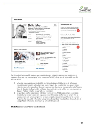 24	
Op LinkedIn is het mogelijk je eigen naam vast te leggen, mits een naamgenoot je niet voor is
geweest. Selecteer hiervoor de optie “Your public profile URL” die je aan de bovenzijde van dit
venster vindt.
2. Je kunt je naam vastleggen in de URL van LinkedIn. Zoals altijd kun je in de URL geen
hoofdletters en spaties gebruiken. Is je naam nog vrij dan verschijnt er een groen vinkje.
Indien je naam al is vastgelegd door een naamgenoot dan kun je voor een alternatief kiezen.
Voor de Google-vindbaarheid is het beste alternatief dan om je achter- en voornaam om te
draaien. Probeer initialen en jaartallen te vermijden.
3. Je openbare profiel is standaard zichtbaar voor iedereen. Middels de vinkjes onder deze
functie kun je ervoor kiezen om bepaalde onderdelen op je profiel niet te tonen. Het is
raadzaam om alle opties aangevinkt te laten om zo transparant mogelijk over te komen.
Twijfel je of je bepaalde informatie wel op LinkedIn zichtbaar moet stellen, stel jezelf dan de
vraag of deze informatie überhaupt op LinkedIn thuishoort.
Sluit af door de knop “Save” aan te klikken.
 