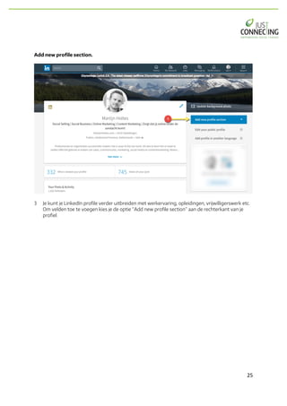 25	
Add new profile section.
3 Je kunt je LinkedIn profile verder uitbreiden met werkervaring, opleidingen, vrijwilligerswerk etc.
Om velden toe te voegen kies je de optie “Add new profile section” aan de rechterkant van je
profiel.
 